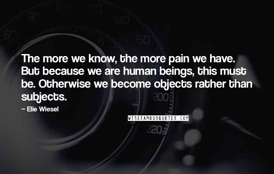 Elie Wiesel Quotes: The more we know, the more pain we have. But because we are human beings, this must be. Otherwise we become objects rather than subjects.