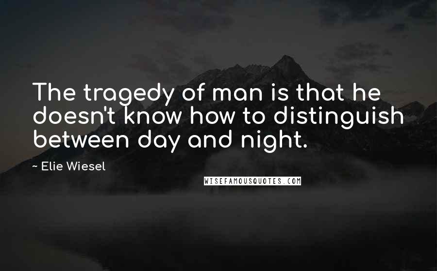 Elie Wiesel Quotes: The tragedy of man is that he doesn't know how to distinguish between day and night.