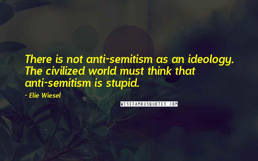 Elie Wiesel Quotes: There is not anti-semitism as an ideology. The civilized world must think that anti-semitism is stupid.