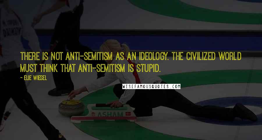 Elie Wiesel Quotes: There is not anti-semitism as an ideology. The civilized world must think that anti-semitism is stupid.
