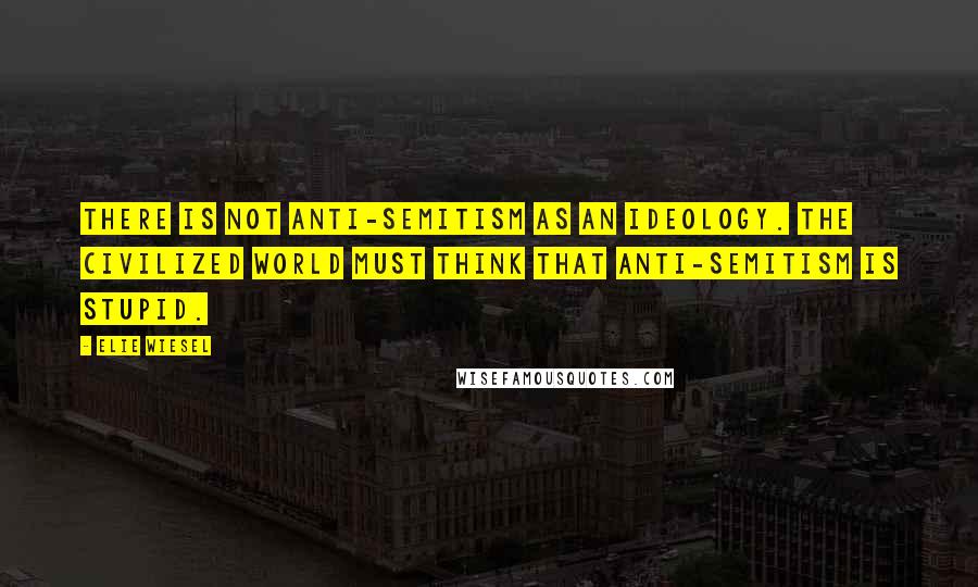 Elie Wiesel Quotes: There is not anti-semitism as an ideology. The civilized world must think that anti-semitism is stupid.