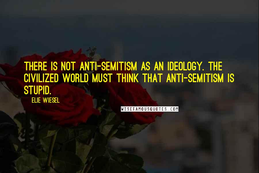 Elie Wiesel Quotes: There is not anti-semitism as an ideology. The civilized world must think that anti-semitism is stupid.