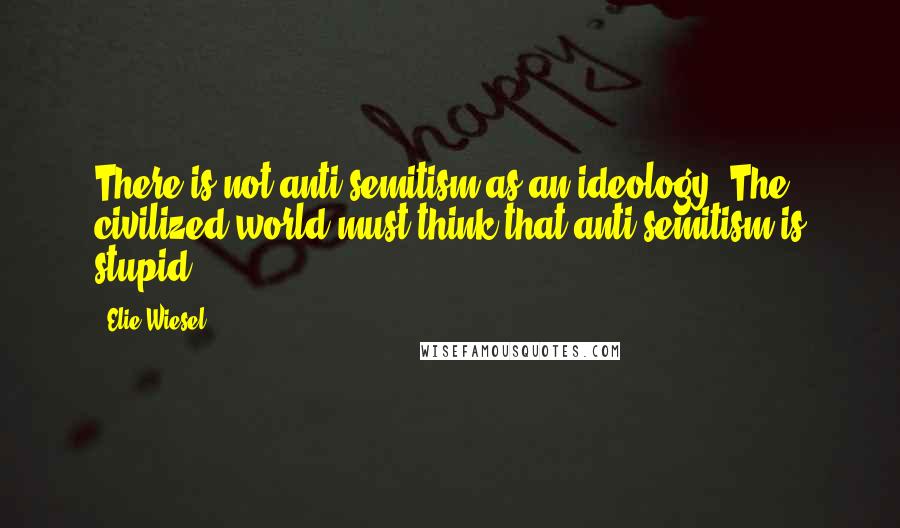 Elie Wiesel Quotes: There is not anti-semitism as an ideology. The civilized world must think that anti-semitism is stupid.