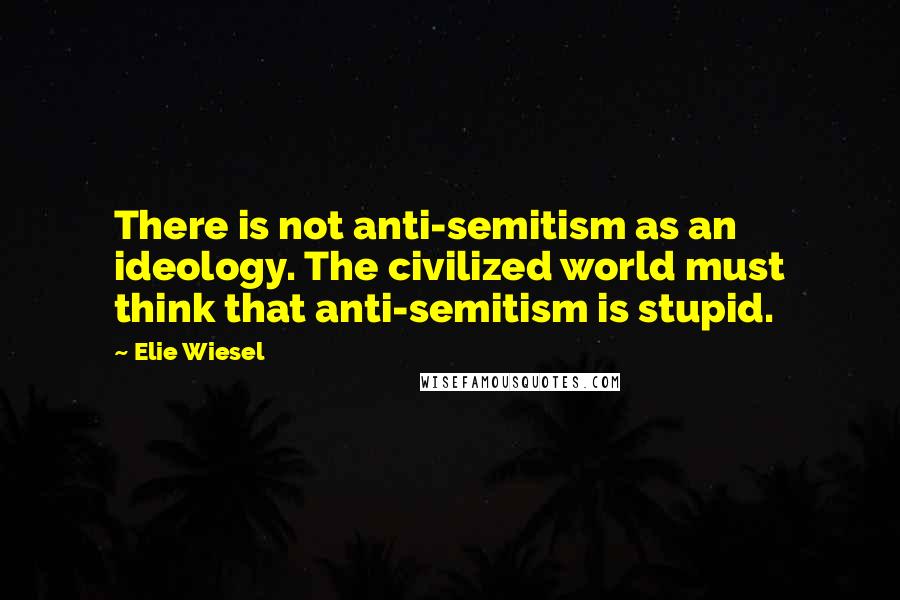 Elie Wiesel Quotes: There is not anti-semitism as an ideology. The civilized world must think that anti-semitism is stupid.