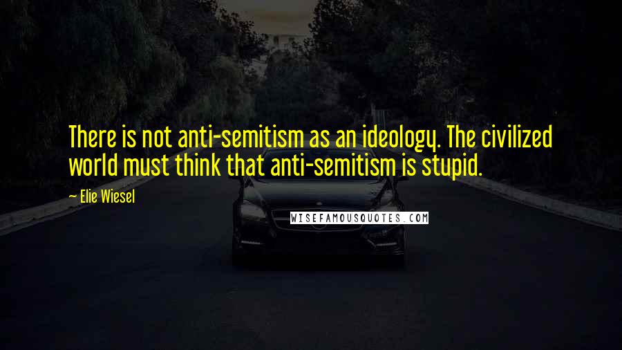 Elie Wiesel Quotes: There is not anti-semitism as an ideology. The civilized world must think that anti-semitism is stupid.