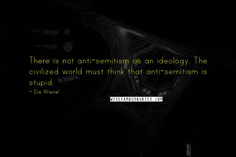 Elie Wiesel Quotes: There is not anti-semitism as an ideology. The civilized world must think that anti-semitism is stupid.