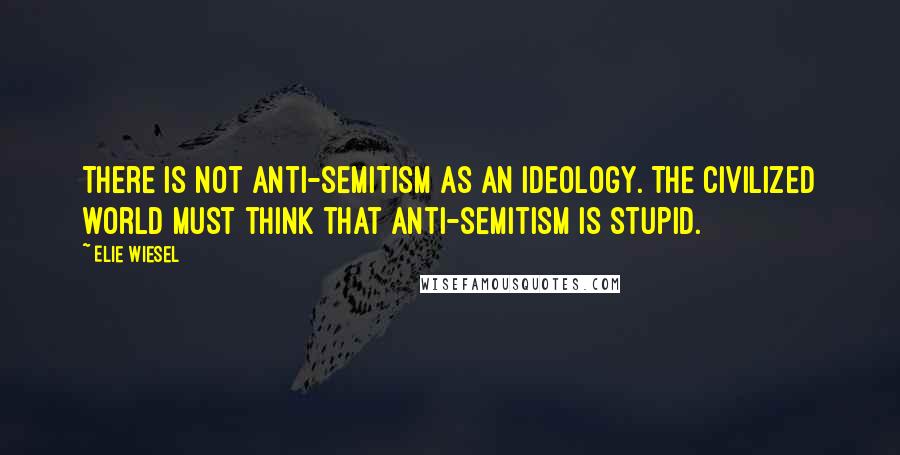 Elie Wiesel Quotes: There is not anti-semitism as an ideology. The civilized world must think that anti-semitism is stupid.