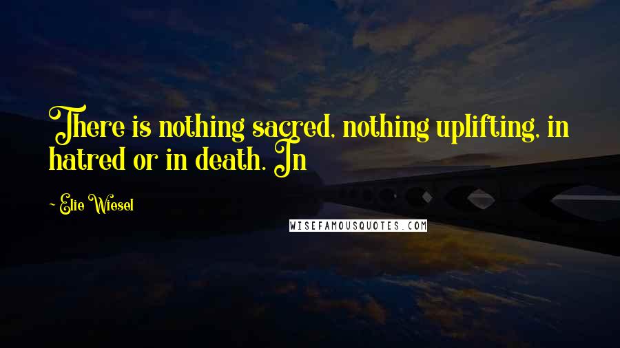 Elie Wiesel Quotes: There is nothing sacred, nothing uplifting, in hatred or in death. In