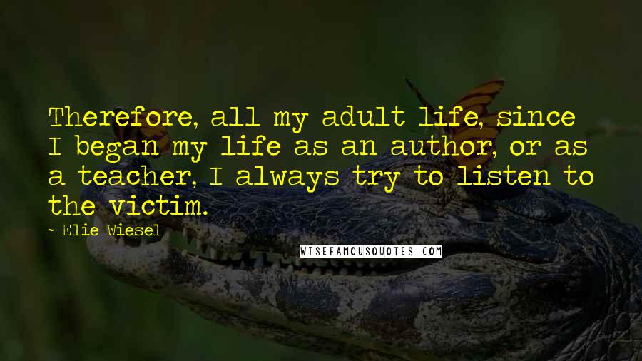 Elie Wiesel Quotes: Therefore, all my adult life, since I began my life as an author, or as a teacher, I always try to listen to the victim.