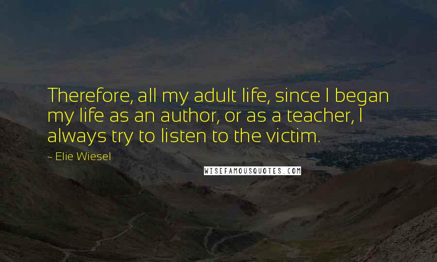 Elie Wiesel Quotes: Therefore, all my adult life, since I began my life as an author, or as a teacher, I always try to listen to the victim.