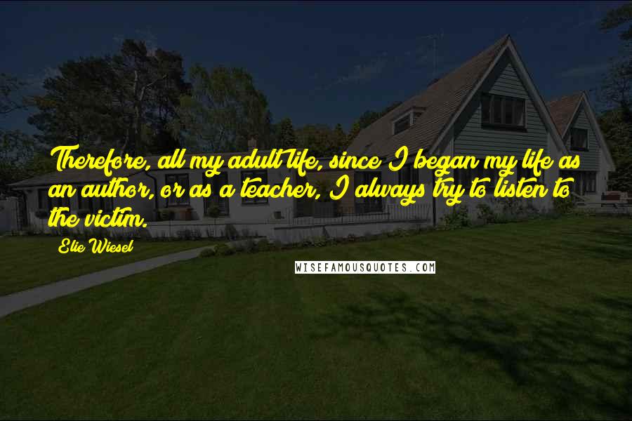 Elie Wiesel Quotes: Therefore, all my adult life, since I began my life as an author, or as a teacher, I always try to listen to the victim.