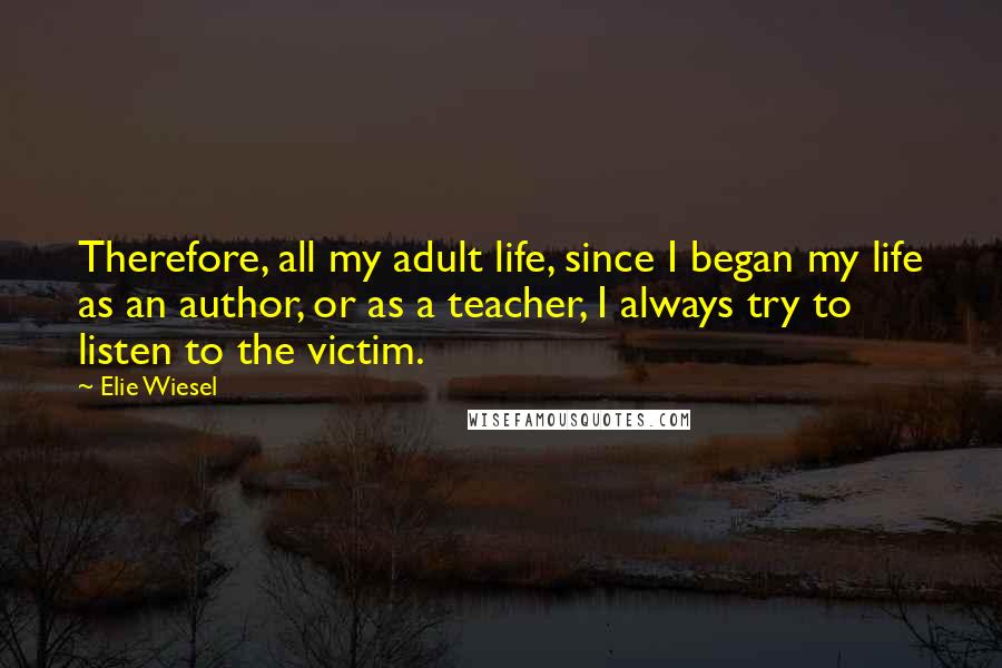 Elie Wiesel Quotes: Therefore, all my adult life, since I began my life as an author, or as a teacher, I always try to listen to the victim.
