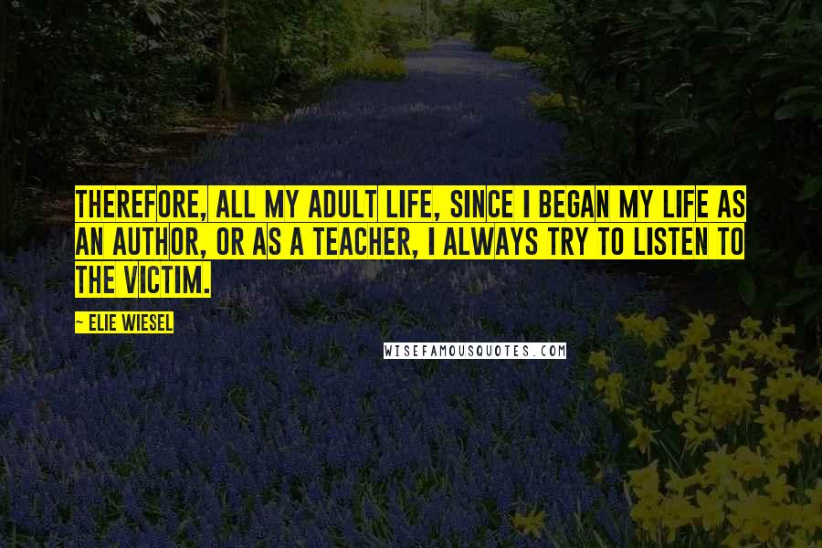 Elie Wiesel Quotes: Therefore, all my adult life, since I began my life as an author, or as a teacher, I always try to listen to the victim.