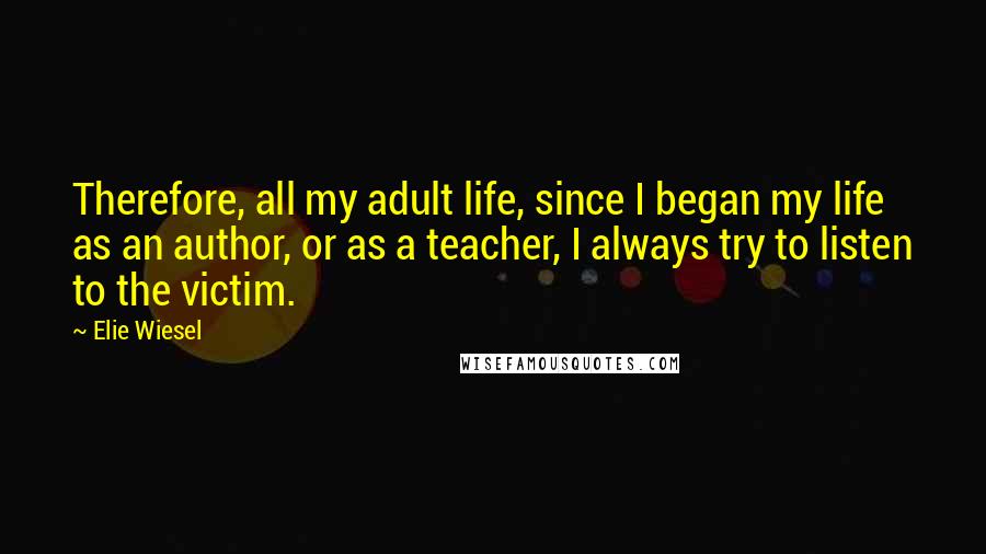 Elie Wiesel Quotes: Therefore, all my adult life, since I began my life as an author, or as a teacher, I always try to listen to the victim.