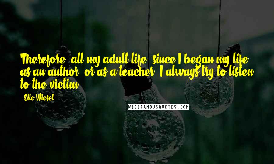 Elie Wiesel Quotes: Therefore, all my adult life, since I began my life as an author, or as a teacher, I always try to listen to the victim.