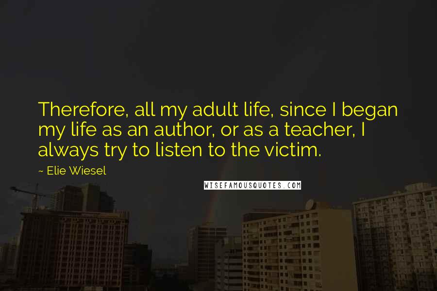 Elie Wiesel Quotes: Therefore, all my adult life, since I began my life as an author, or as a teacher, I always try to listen to the victim.