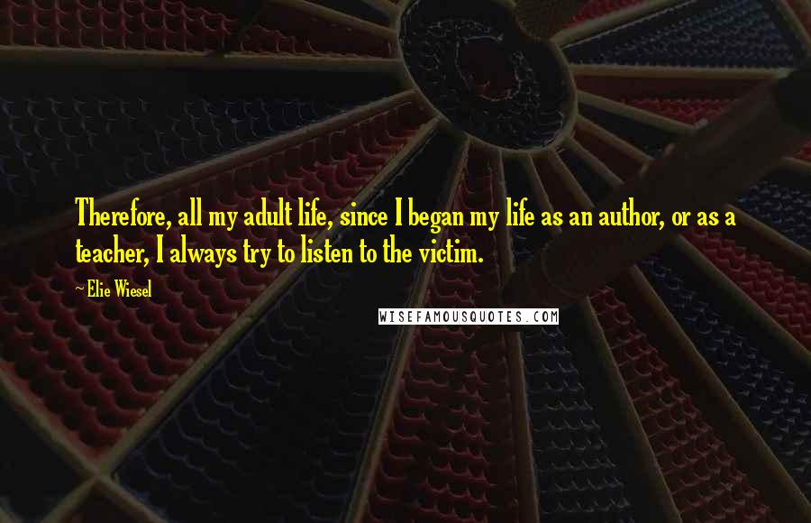 Elie Wiesel Quotes: Therefore, all my adult life, since I began my life as an author, or as a teacher, I always try to listen to the victim.