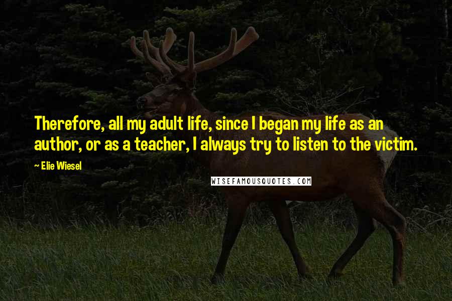 Elie Wiesel Quotes: Therefore, all my adult life, since I began my life as an author, or as a teacher, I always try to listen to the victim.