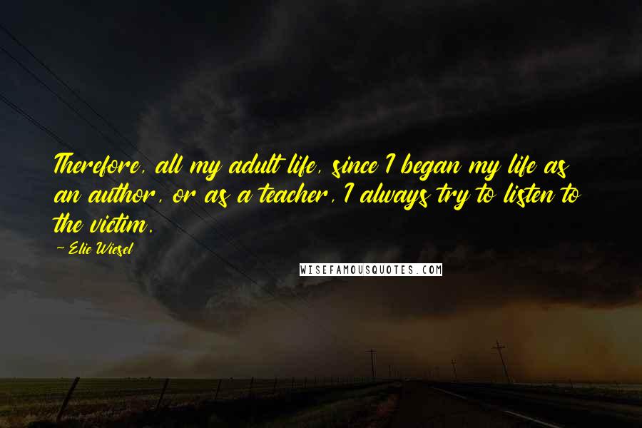Elie Wiesel Quotes: Therefore, all my adult life, since I began my life as an author, or as a teacher, I always try to listen to the victim.