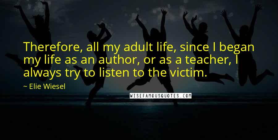 Elie Wiesel Quotes: Therefore, all my adult life, since I began my life as an author, or as a teacher, I always try to listen to the victim.