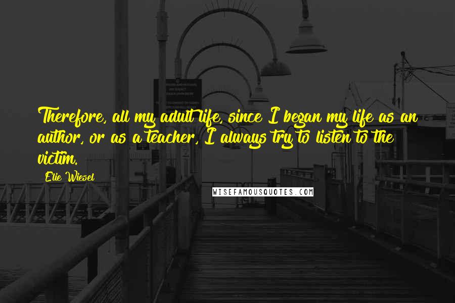 Elie Wiesel Quotes: Therefore, all my adult life, since I began my life as an author, or as a teacher, I always try to listen to the victim.