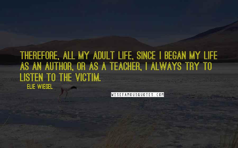 Elie Wiesel Quotes: Therefore, all my adult life, since I began my life as an author, or as a teacher, I always try to listen to the victim.