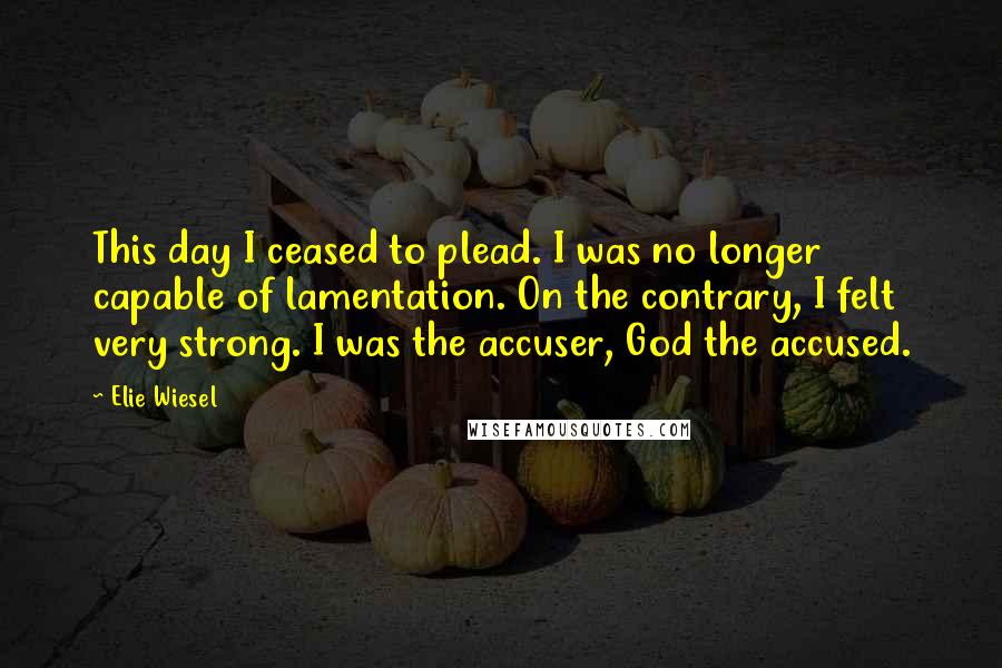 Elie Wiesel Quotes: This day I ceased to plead. I was no longer capable of lamentation. On the contrary, I felt very strong. I was the accuser, God the accused.