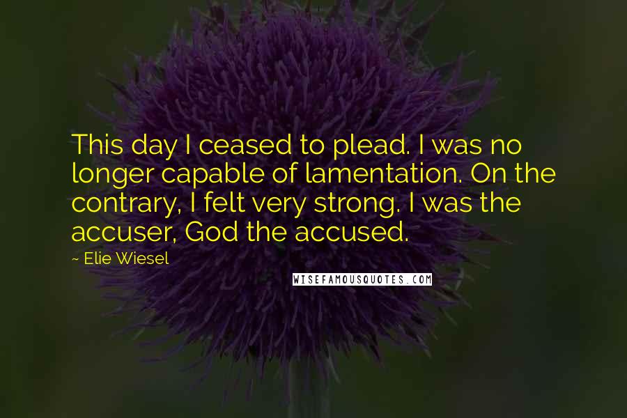 Elie Wiesel Quotes: This day I ceased to plead. I was no longer capable of lamentation. On the contrary, I felt very strong. I was the accuser, God the accused.