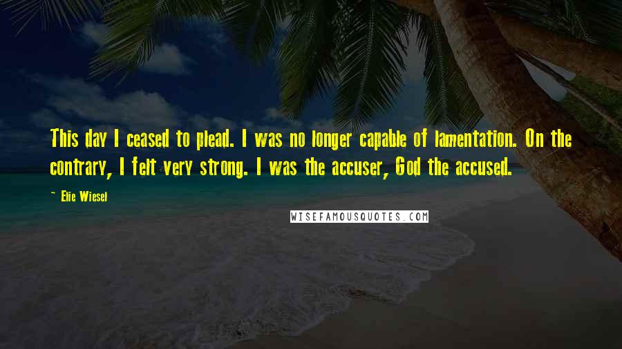 Elie Wiesel Quotes: This day I ceased to plead. I was no longer capable of lamentation. On the contrary, I felt very strong. I was the accuser, God the accused.