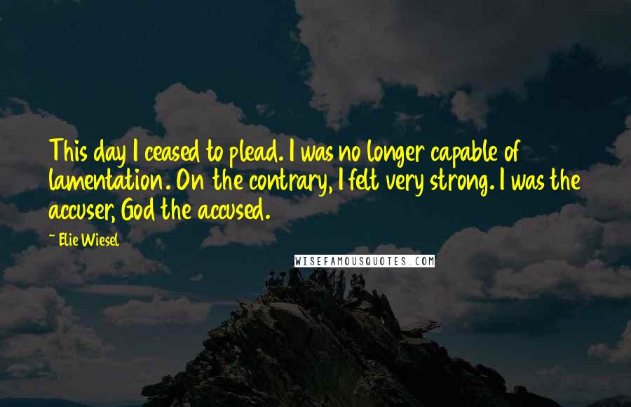 Elie Wiesel Quotes: This day I ceased to plead. I was no longer capable of lamentation. On the contrary, I felt very strong. I was the accuser, God the accused.