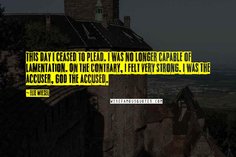 Elie Wiesel Quotes: This day I ceased to plead. I was no longer capable of lamentation. On the contrary, I felt very strong. I was the accuser, God the accused.