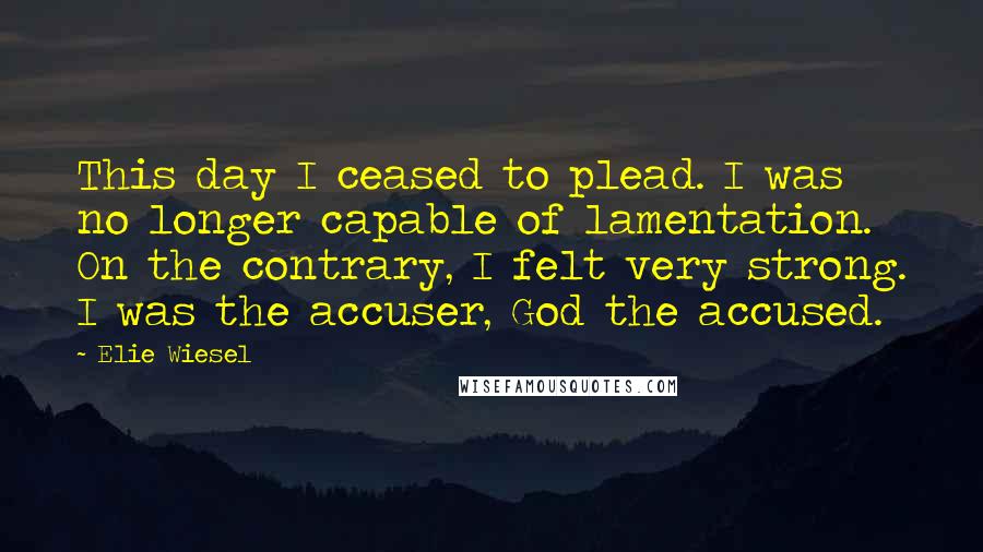 Elie Wiesel Quotes: This day I ceased to plead. I was no longer capable of lamentation. On the contrary, I felt very strong. I was the accuser, God the accused.