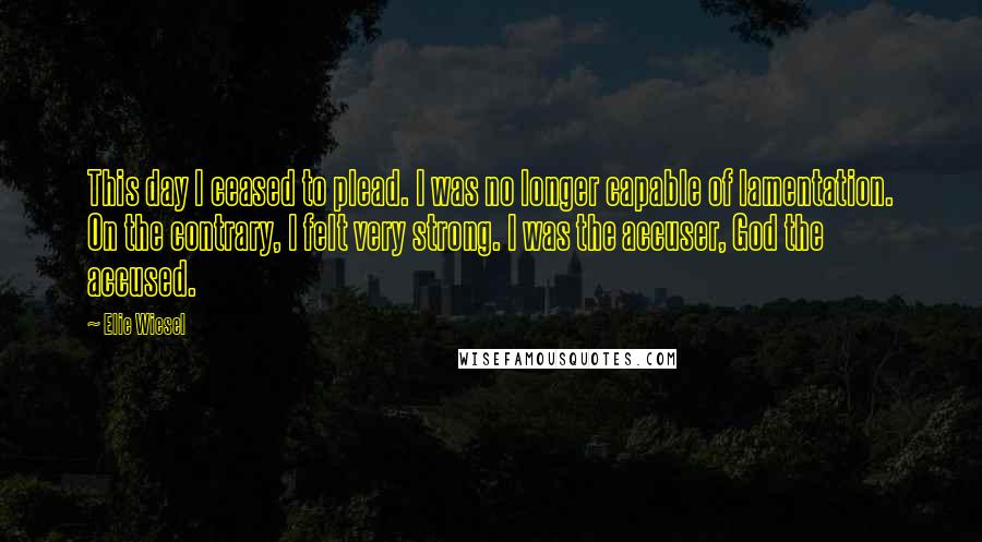 Elie Wiesel Quotes: This day I ceased to plead. I was no longer capable of lamentation. On the contrary, I felt very strong. I was the accuser, God the accused.