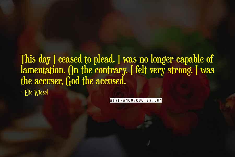 Elie Wiesel Quotes: This day I ceased to plead. I was no longer capable of lamentation. On the contrary, I felt very strong. I was the accuser, God the accused.