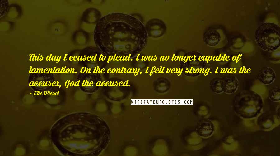 Elie Wiesel Quotes: This day I ceased to plead. I was no longer capable of lamentation. On the contrary, I felt very strong. I was the accuser, God the accused.