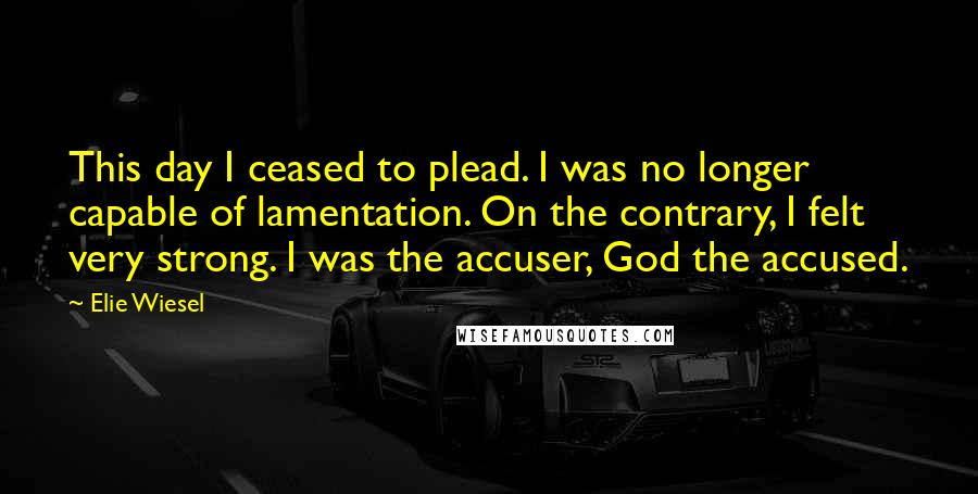 Elie Wiesel Quotes: This day I ceased to plead. I was no longer capable of lamentation. On the contrary, I felt very strong. I was the accuser, God the accused.