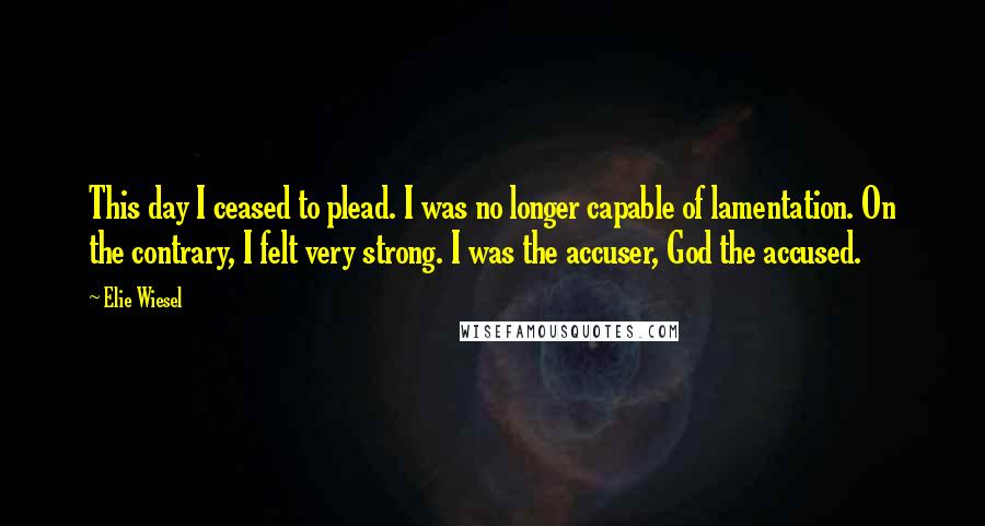 Elie Wiesel Quotes: This day I ceased to plead. I was no longer capable of lamentation. On the contrary, I felt very strong. I was the accuser, God the accused.