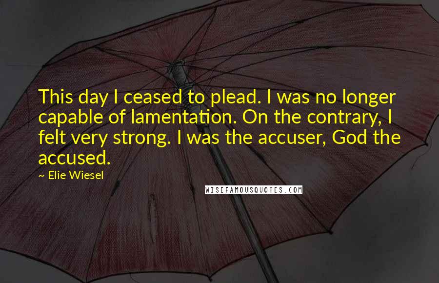 Elie Wiesel Quotes: This day I ceased to plead. I was no longer capable of lamentation. On the contrary, I felt very strong. I was the accuser, God the accused.