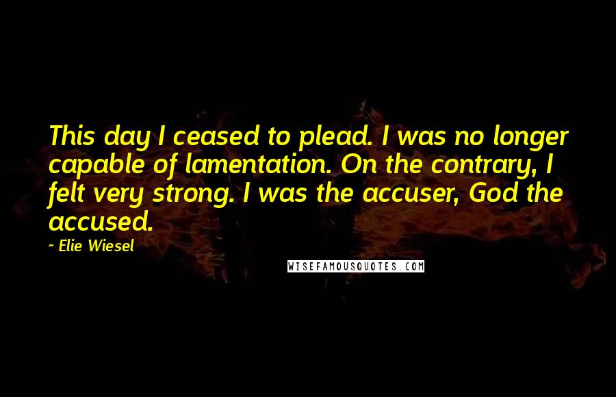 Elie Wiesel Quotes: This day I ceased to plead. I was no longer capable of lamentation. On the contrary, I felt very strong. I was the accuser, God the accused.