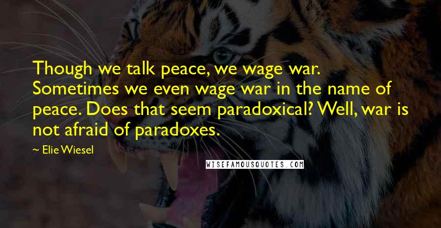 Elie Wiesel Quotes: Though we talk peace, we wage war. Sometimes we even wage war in the name of peace. Does that seem paradoxical? Well, war is not afraid of paradoxes.