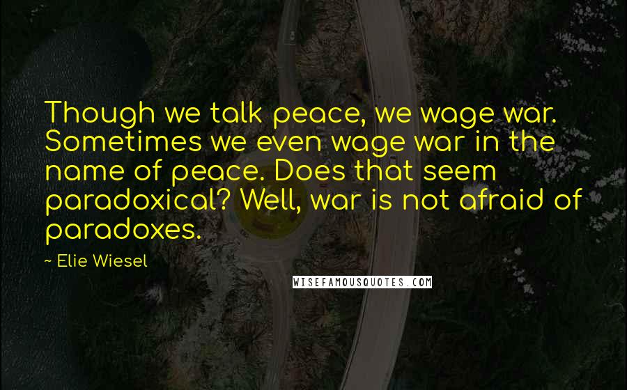 Elie Wiesel Quotes: Though we talk peace, we wage war. Sometimes we even wage war in the name of peace. Does that seem paradoxical? Well, war is not afraid of paradoxes.