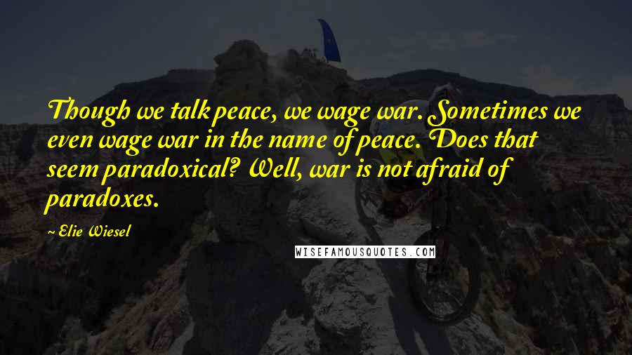 Elie Wiesel Quotes: Though we talk peace, we wage war. Sometimes we even wage war in the name of peace. Does that seem paradoxical? Well, war is not afraid of paradoxes.