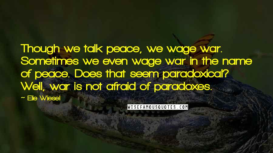 Elie Wiesel Quotes: Though we talk peace, we wage war. Sometimes we even wage war in the name of peace. Does that seem paradoxical? Well, war is not afraid of paradoxes.