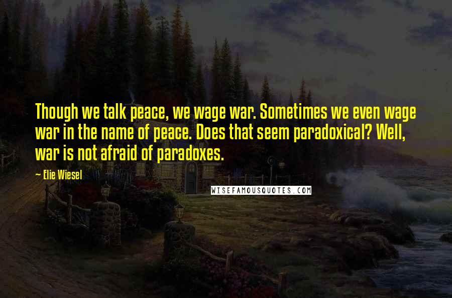 Elie Wiesel Quotes: Though we talk peace, we wage war. Sometimes we even wage war in the name of peace. Does that seem paradoxical? Well, war is not afraid of paradoxes.