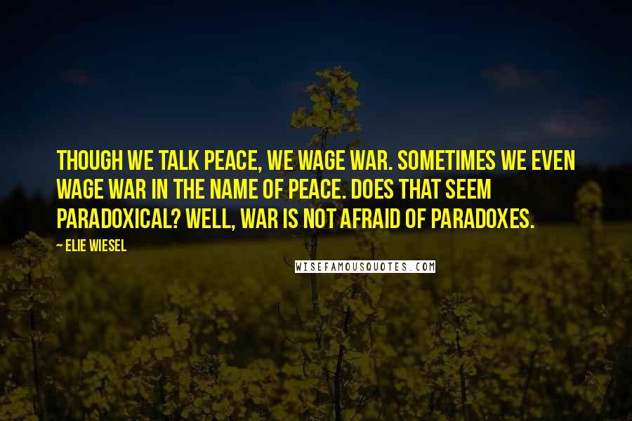 Elie Wiesel Quotes: Though we talk peace, we wage war. Sometimes we even wage war in the name of peace. Does that seem paradoxical? Well, war is not afraid of paradoxes.