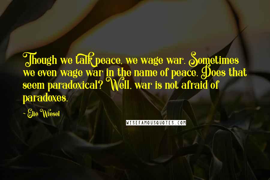 Elie Wiesel Quotes: Though we talk peace, we wage war. Sometimes we even wage war in the name of peace. Does that seem paradoxical? Well, war is not afraid of paradoxes.