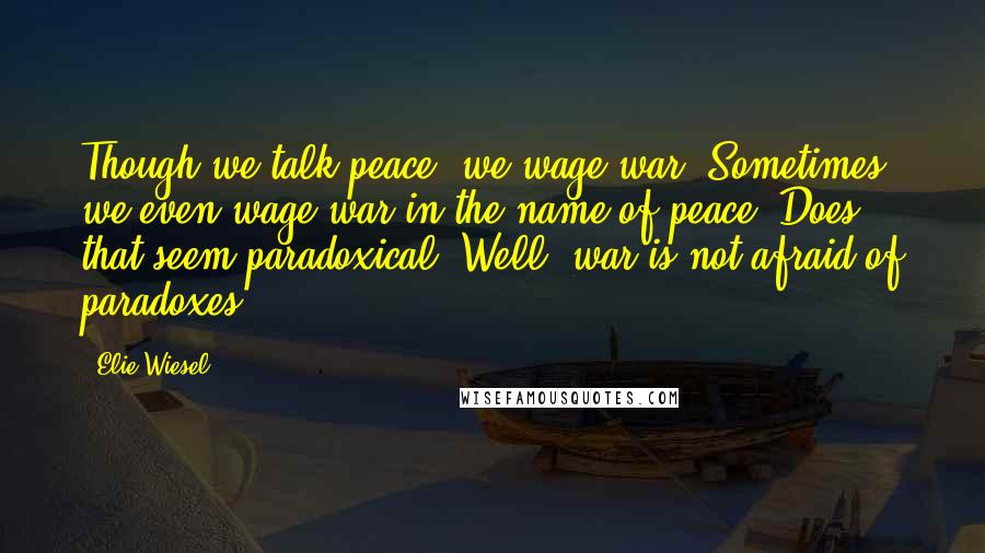 Elie Wiesel Quotes: Though we talk peace, we wage war. Sometimes we even wage war in the name of peace. Does that seem paradoxical? Well, war is not afraid of paradoxes.