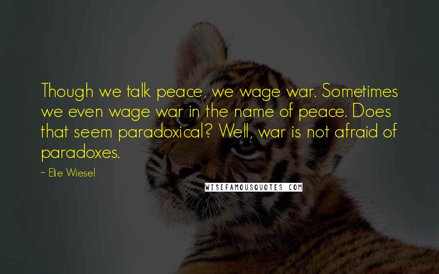 Elie Wiesel Quotes: Though we talk peace, we wage war. Sometimes we even wage war in the name of peace. Does that seem paradoxical? Well, war is not afraid of paradoxes.