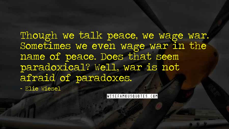 Elie Wiesel Quotes: Though we talk peace, we wage war. Sometimes we even wage war in the name of peace. Does that seem paradoxical? Well, war is not afraid of paradoxes.