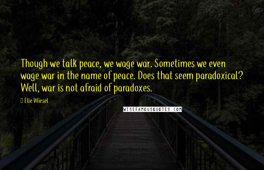 Elie Wiesel Quotes: Though we talk peace, we wage war. Sometimes we even wage war in the name of peace. Does that seem paradoxical? Well, war is not afraid of paradoxes.